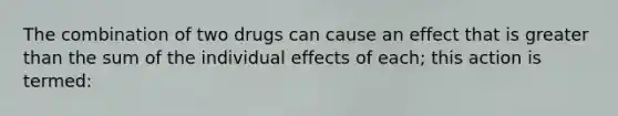 The combination of two drugs can cause an effect that is greater than the sum of the individual effects of each; this action is termed: