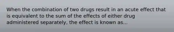 When the combination of two drugs result in an acute effect that is equivalent to the sum of the effects of either drug administered separately, the effect is known as...