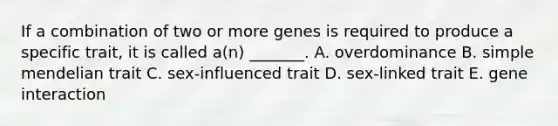 If a combination of two or more genes is required to produce a specific trait, it is called a(n) _______. A. overdominance B. simple mendelian trait C. sex-influenced trait D. sex-linked trait E. gene interaction