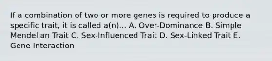 If a combination of two or more genes is required to produce a specific trait, it is called a(n)... A. Over-Dominance B. Simple Mendelian Trait C. Sex-Influenced Trait D. Sex-Linked Trait E. Gene Interaction