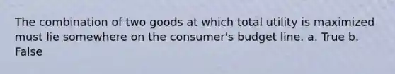 The combination of two goods at which total utility is maximized must lie somewhere on the consumer's budget line. a. True b. False