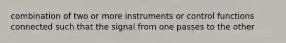 combination of two or more instruments or control functions connected such that the signal from one passes to the other