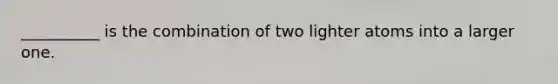 __________ is the combination of two lighter atoms into a larger one.