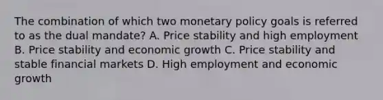 The combination of which two monetary policy goals is referred to as the dual mandate? A. Price stability and high employment B. Price stability and economic growth C. Price stability and stable financial markets D. High employment and economic growth