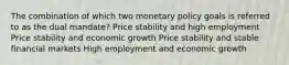 The combination of which two monetary policy goals is referred to as the dual mandate? Price stability and high employment Price stability and economic growth Price stability and stable financial markets High employment and economic growth