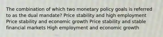 The combination of which two monetary policy goals is referred to as the dual mandate? Price stability and high employment Price stability and economic growth Price stability and stable financial markets High employment and economic growth