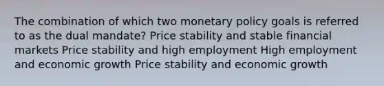 The combination of which two monetary policy goals is referred to as the dual mandate? Price stability and stable financial markets Price stability and high employment High employment and economic growth Price stability and economic growth