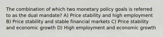 The combination of which two monetary policy goals is referred to as the dual mandate? A) Price stability and high employment B) Price stability and stable financial markets C) Price stability and economic growth D) High employment and economic growth