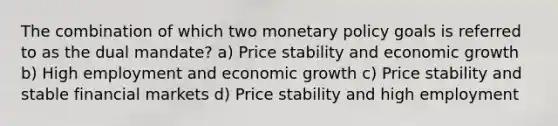 The combination of which two monetary policy goals is referred to as the dual mandate? a) Price stability and economic growth b) High employment and economic growth c) Price stability and stable financial markets d) Price stability and high employment