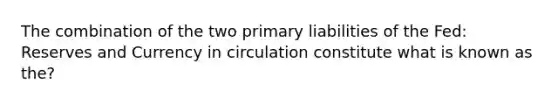 The combination of the two primary liabilities of the Fed: Reserves and Currency in circulation constitute what is known as the?