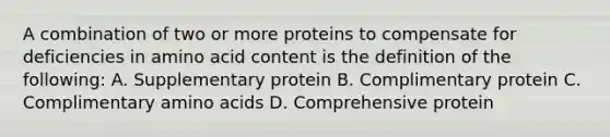 A combination of two or more proteins to compensate for deficiencies in amino acid content is the definition of the following: A. Supplementary protein B. Complimentary protein C. Complimentary <a href='https://www.questionai.com/knowledge/k9gb720LCl-amino-acids' class='anchor-knowledge'>amino acids</a> D. Comprehensive protein