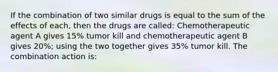 If the combination of two similar drugs is equal to the sum of the effects of each, then the drugs are called: Chemotherapeutic agent A gives 15% tumor kill and chemotherapeutic agent B gives 20%; using the two together gives 35% tumor kill. The combination action is: