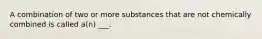 A combination of two or more substances that are not chemically combined is called a(n) ___.