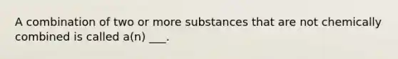 A combination of two or more substances that are not chemically combined is called a(n) ___.