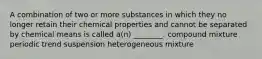 A combination of two or more substances in which they no longer retain their chemical properties and cannot be separated by chemical means is called a(n) ________. compound mixture periodic trend suspension heterogeneous mixture