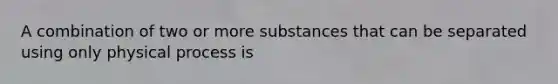 A combination of two or more substances that can be separated using only physical process is