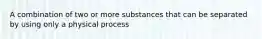 A combination of two or more substances that can be separated by using only a physical process