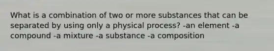 What is a combination of two or more substances that can be separated by using only a physical process? -an element -a compound -a mixture -a substance -a composition