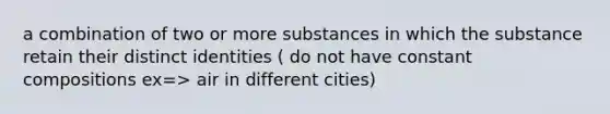 a combination of two or more substances in which the substance retain their distinct identities ( do not have constant compositions ex=> air in different cities)