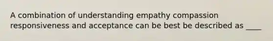 A combination of understanding empathy compassion responsiveness and acceptance can be best be described as ____