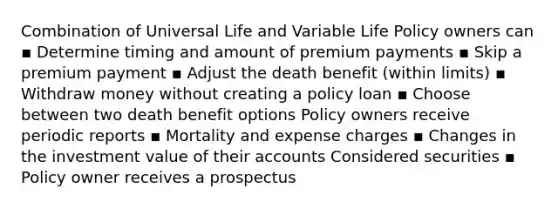 Combination of Universal Life and Variable Life Policy owners can ▪ Determine timing and amount of premium payments ▪ Skip a premium payment ▪ Adjust the death benefit (within limits) ▪ Withdraw money without creating a policy loan ▪ Choose between two death benefit options Policy owners receive periodic reports ▪ Mortality and expense charges ▪ Changes in the investment value of their accounts Considered securities ▪ Policy owner receives a prospectus