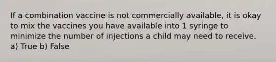 If a combination vaccine is not commercially available, it is okay to mix the vaccines you have available into 1 syringe to minimize the number of injections a child may need to receive. a) True b) False