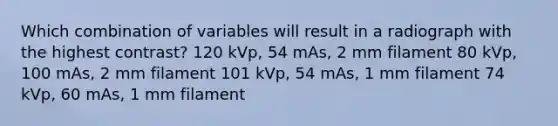 Which combination of variables will result in a radiograph with the highest contrast? 120 kVp, 54 mAs, 2 mm filament 80 kVp, 100 mAs, 2 mm filament 101 kVp, 54 mAs, 1 mm filament 74 kVp, 60 mAs, 1 mm filament