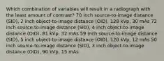 Which combination of variables will result in a radiograph with the least amount of contrast? 70 inch source-to-image distance (SID), 2 inch object-to-image distance (OID), 128 kVp, 30 mAs 72 inch source-to-image distance (SID), 4 inch object-to-image distance (OID), 81 kVp, 32 mAs 59 inch source-to-image distance (SID), 5 inch object-to-image distance (OID), 120 kVp, 12 mAs 50 inch source-to-image distance (SID), 3 inch object-to-image distance (OID), 90 kVp, 15 mAs