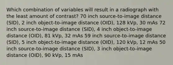 Which combination of variables will result in a radiograph with the least amount of contrast? 70 inch source-to-image distance (SID), 2 inch object-to-image distance (OID), 128 kVp, 30 mAs 72 inch source-to-image distance (SID), 4 inch object-to-image distance (OID), 81 kVp, 32 mAs 59 inch source-to-image distance (SID), 5 inch object-to-image distance (OID), 120 kVp, 12 mAs 50 inch source-to-image distance (SID), 3 inch object-to-image distance (OID), 90 kVp, 15 mAs