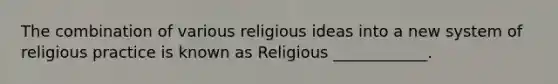 The combination of various religious ideas into a new system of religious practice is known as Religious ____________.