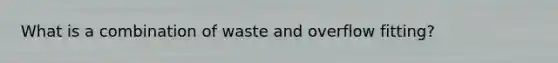 What is a combination of waste and overflow fitting?