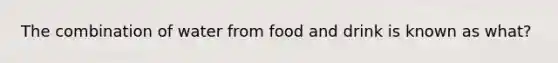 The combination of water from food and drink is known as what?