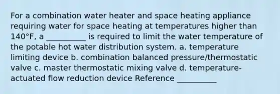 For a combination water heater and space heating appliance requiring water for space heating at temperatures higher than 140°F, a __________ is required to limit the water temperature of the potable hot water distribution system. a. temperature limiting device b. combination balanced pressure/thermostatic valve c. master thermostatic mixing valve d. temperature-actuated flow reduction device Reference __________