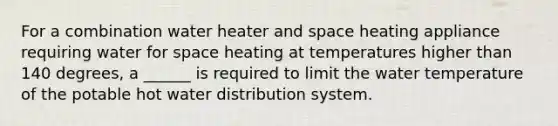 For a combination water heater and space heating appliance requiring water for space heating at temperatures higher than 140 degrees, a ______ is required to limit the water temperature of the potable hot water distribution system.