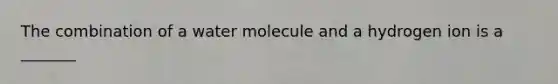 The combination of a water molecule and a hydrogen ion is a _______