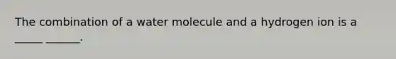 The combination of a water molecule and a hydrogen ion is a _____ ______.