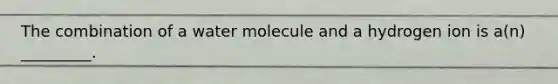 The combination of a water molecule and a hydrogen ion is a(n) _________.