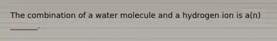 The combination of a water molecule and a hydrogen ion is a(n) _______.