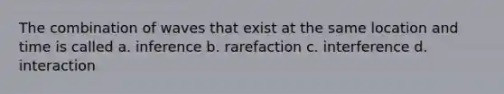 The combination of waves that exist at the same location and time is called a. inference b. rarefaction c. interference d. interaction