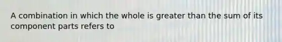 A combination in which the whole is greater than the sum of its component parts refers to