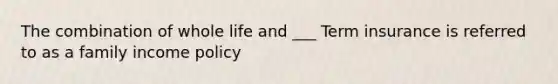 The combination of whole life and ___ Term insurance is referred to as a family income policy