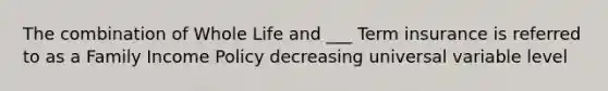 The combination of Whole Life and ___ Term insurance is referred to as a Family Income Policy decreasing universal variable level