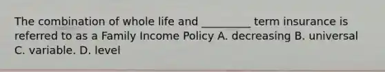 The combination of whole life and _________ term insurance is referred to as a Family Income Policy A. decreasing B. universal C. variable. D. level