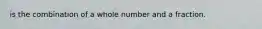 is the combination of a whole number and a fraction.