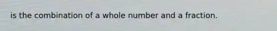 is the combination of a whole number and a fraction.