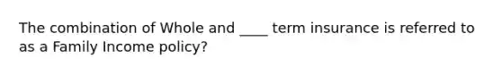 The combination of Whole and ____ term insurance is referred to as a Family Income policy?