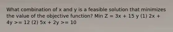 What combination of x and y is a feasible solution that minimizes the value of the objective function? Min Z = 3x + 15 y (1) 2x + 4y >= 12 (2) 5x + 2y >= 10