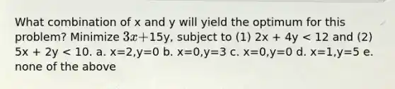 What combination of x and y will yield the optimum for this problem? Minimize 3x +15y, subject to (1) 2x + 4y < 12 and (2) 5x + 2y < 10. a. x=2,y=0 b. x=0,y=3 c. x=0,y=0 d. x=1,y=5 e. none of the above