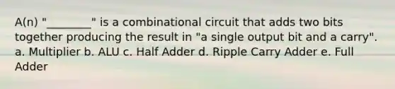 A(n) "________" is a combinational circuit that adds two bits together producing the result in "a single output bit and a carry". a. Multiplier b. ALU c. Half Adder d. Ripple Carry Adder e. Full Adder