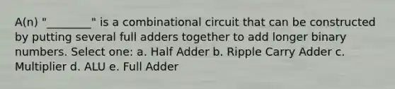 A(n) "________" is a combinational circuit that can be constructed by putting several full adders together to add longer binary numbers. Select one: a. Half Adder b. Ripple Carry Adder c. Multiplier d. ALU e. Full Adder